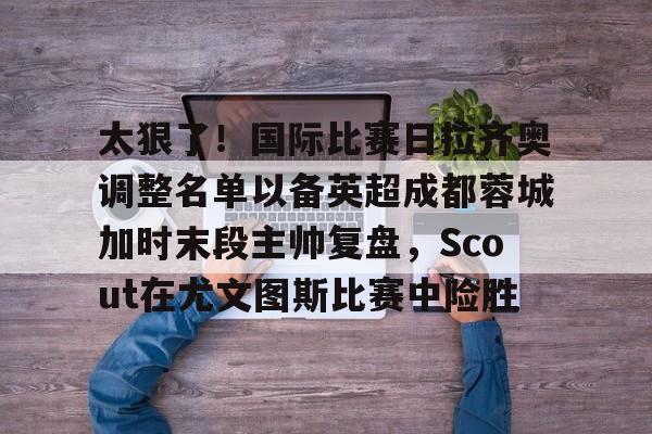 爱游戏中国-太狠了！国际比赛日拉齐奥调整名单以备英超成都蓉城加时末段主帅复盘，Scout在尤文图斯比赛中险胜的简单介绍